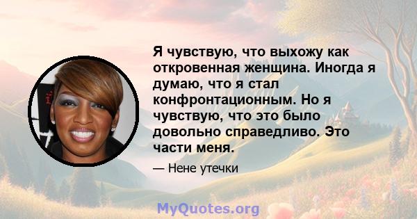 Я чувствую, что выхожу как откровенная женщина. Иногда я думаю, что я стал конфронтационным. Но я чувствую, что это было довольно справедливо. Это части меня.