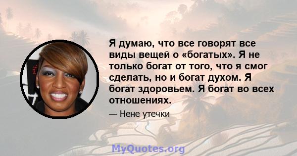 Я думаю, что все говорят все виды вещей о «богатых». Я не только богат от того, что я смог сделать, но и богат духом. Я богат здоровьем. Я богат во всех отношениях.