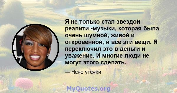 Я не только стал звездой реалити -музыки, которая была очень шумной, живой и откровенной, и все эти вещи. Я переключил это в деньги и уважение. И многие люди не могут этого сделать.