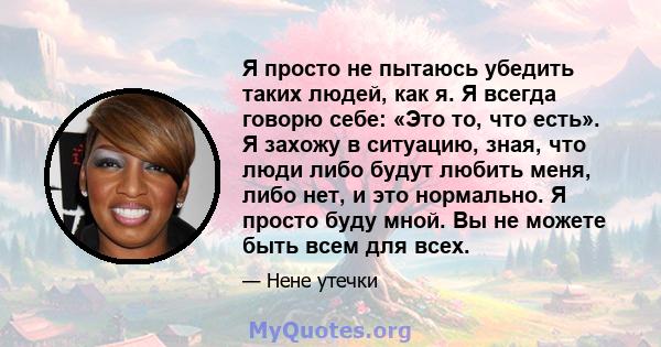 Я просто не пытаюсь убедить таких людей, как я. Я всегда говорю себе: «Это то, что есть». Я захожу в ситуацию, зная, что люди либо будут любить меня, либо нет, и это нормально. Я просто буду мной. Вы не можете быть всем 