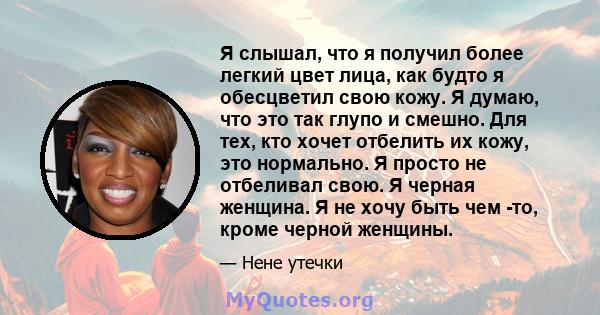 Я слышал, что я получил более легкий цвет лица, как будто я обесцветил свою кожу. Я думаю, что это так глупо и смешно. Для тех, кто хочет отбелить их кожу, это нормально. Я просто не отбеливал свою. Я черная женщина. Я