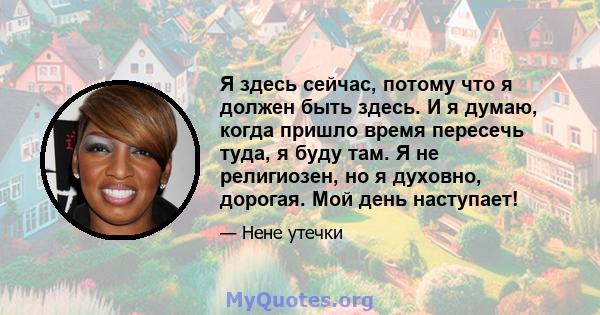 Я здесь сейчас, потому что я должен быть здесь. И я думаю, когда пришло время пересечь туда, я буду там. Я не религиозен, но я духовно, дорогая. Мой день наступает!