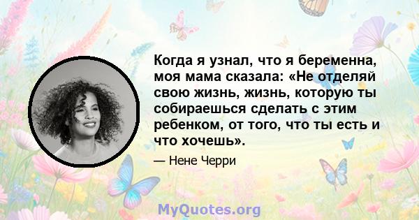 Когда я узнал, что я беременна, моя мама сказала: «Не отделяй свою жизнь, жизнь, которую ты собираешься сделать с этим ребенком, от того, что ты есть и что хочешь».