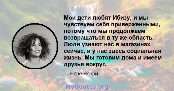 Мои дети любят Ибизу, и мы чувствуем себя приверженными, потому что мы продолжаем возвращаться в ту же область. Люди узнают нас в магазинах сейчас, и у нас здесь социальная жизнь. Мы готовим дома и имеем друзья вокруг.