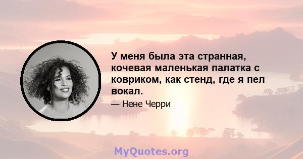 У меня была эта странная, кочевая маленькая палатка с ковриком, как стенд, где я пел вокал.