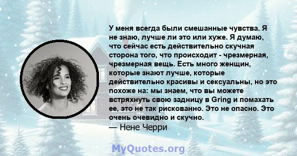 У меня всегда были смешанные чувства. Я не знаю, лучше ли это или хуже. Я думаю, что сейчас есть действительно скучная сторона того, что происходит - чрезмерная, чрезмерная вещь. Есть много женщин, которые знают лучше,