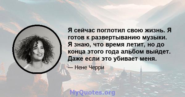 Я сейчас поглотил свою жизнь. Я готов к развертыванию музыки. Я знаю, что время летит, но до конца этого года альбом выйдет. Даже если это убивает меня.