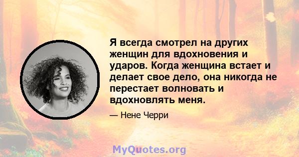 Я всегда смотрел на других женщин для вдохновения и ударов. Когда женщина встает и делает свое дело, она никогда не перестает волновать и вдохновлять меня.