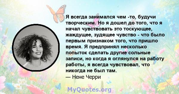 Я всегда занимался чем -то, будучи творческим. Но я дошел до того, что я начал чувствовать это тоскующее, жаждущее, зудящее чувство - что было первым признаком того, что пришло время. Я предпринял несколько попыток