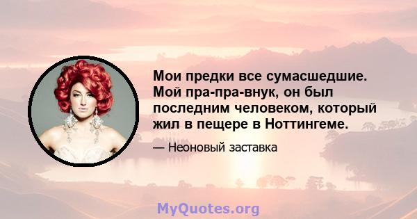 Мои предки все сумасшедшие. Мой пра-пра-внук, он был последним человеком, который жил в пещере в Ноттингеме.