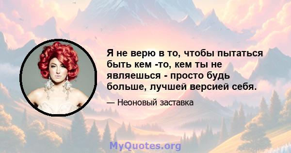 Я не верю в то, чтобы пытаться быть кем -то, кем ты не являешься - просто будь больше, лучшей версией себя.