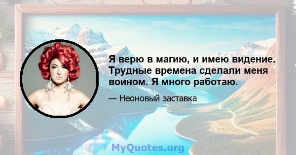 Я верю в магию, и имею видение. Трудные времена сделали меня воином. Я много работаю.