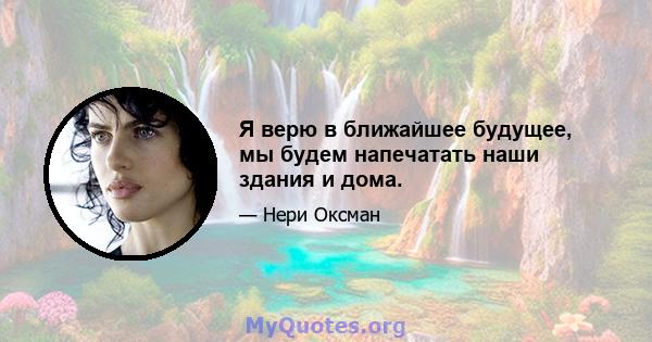 Я верю в ближайшее будущее, мы будем напечатать наши здания и дома.