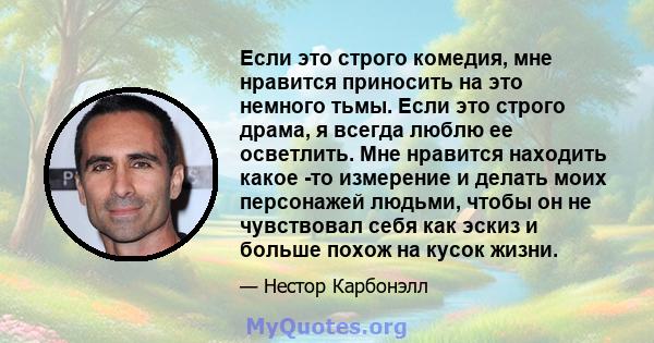 Если это строго комедия, мне нравится приносить на это немного тьмы. Если это строго драма, я всегда люблю ее осветлить. Мне нравится находить какое -то измерение и делать моих персонажей людьми, чтобы он не чувствовал