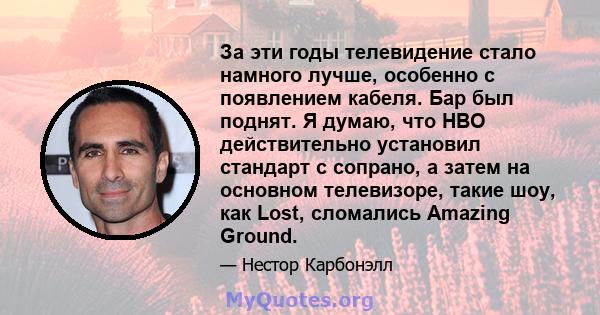 За эти годы телевидение стало намного лучше, особенно с появлением кабеля. Бар был поднят. Я думаю, что HBO действительно установил стандарт с сопрано, а затем на основном телевизоре, такие шоу, как Lost, сломались