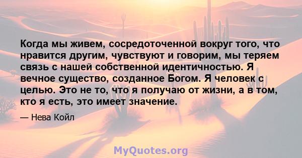 Когда мы живем, сосредоточенной вокруг того, что нравится другим, чувствуют и говорим, мы теряем связь с нашей собственной идентичностью. Я вечное существо, созданное Богом. Я человек с целью. Это не то, что я получаю