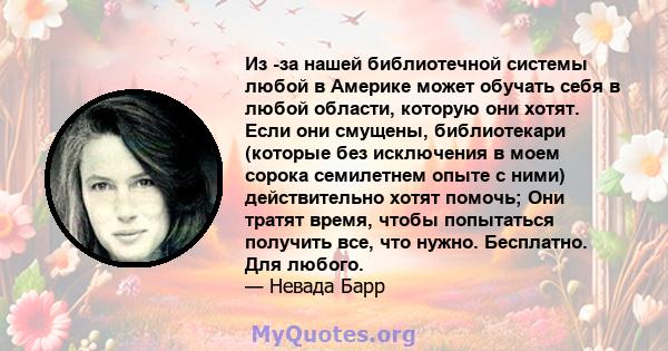 Из -за нашей библиотечной системы любой в Америке может обучать себя в любой области, которую они хотят. Если они смущены, библиотекари (которые без исключения в моем сорока семилетнем опыте с ними) действительно хотят