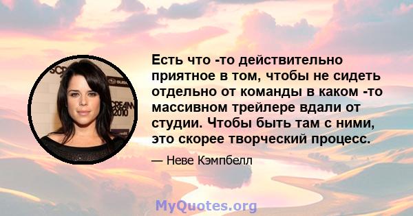 Есть что -то действительно приятное в том, чтобы не сидеть отдельно от команды в каком -то массивном трейлере вдали от студии. Чтобы быть там с ними, это скорее творческий процесс.