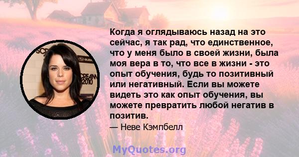 Когда я оглядываюсь назад на это сейчас, я так рад, что единственное, что у меня было в своей жизни, была моя вера в то, что все в жизни - это опыт обучения, будь то позитивный или негативный. Если вы можете видеть это