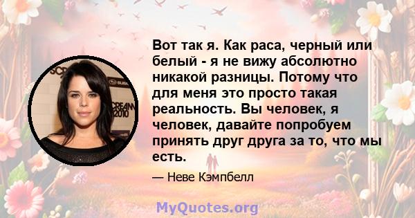 Вот так я. Как раса, черный или белый - я не вижу абсолютно никакой разницы. Потому что для меня это просто такая реальность. Вы человек, я человек, давайте попробуем принять друг друга за то, что мы есть.