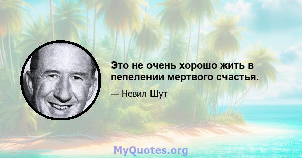 Это не очень хорошо жить в пепелении мертвого счастья.