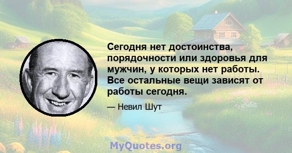 Сегодня нет достоинства, порядочности или здоровья для мужчин, у которых нет работы. Все остальные вещи зависят от работы сегодня.