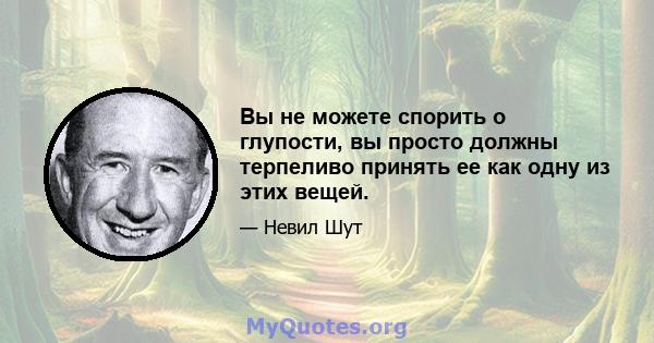 Вы не можете спорить о глупости, вы просто должны терпеливо принять ее как одну из этих вещей.