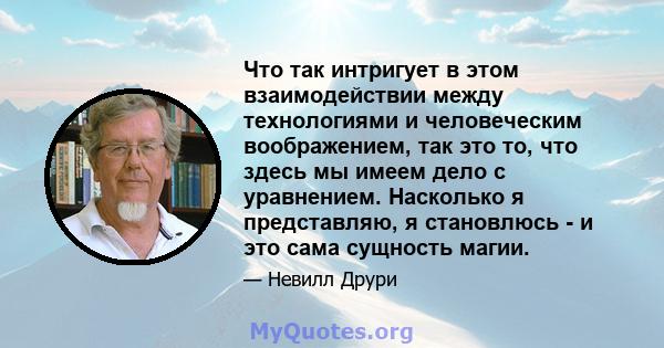 Что так интригует в этом взаимодействии между технологиями и человеческим воображением, так это то, что здесь мы имеем дело с уравнением. Насколько я представляю, я становлюсь - и это сама сущность магии.