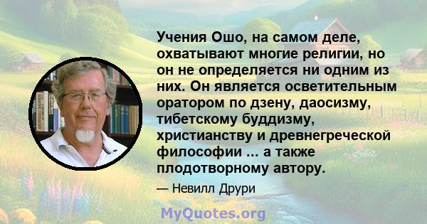 Учения Ошо, на самом деле, охватывают многие религии, но он не определяется ни одним из них. Он является осветительным оратором по дзену, даосизму, тибетскому буддизму, христианству и древнегреческой философии ... а