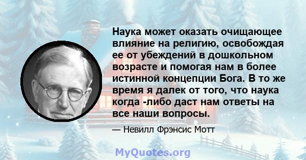 Наука может оказать очищающее влияние на религию, освобождая ее от убеждений в дошкольном возрасте и помогая нам в более истинной концепции Бога. В то же время я далек от того, что наука когда -либо даст нам ответы на