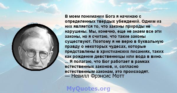 В моем понимании Бога я начинаю с определенных твердых убеждений. Одним из них является то, что законы природы не нарушены. Мы, конечно, еще не знаем все эти законы, но я считаю, что такие законы существуют. Поэтому я