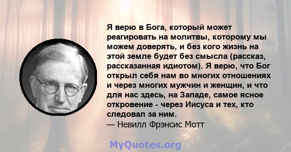 Я верю в Бога, который может реагировать на молитвы, которому мы можем доверять, и без кого жизнь на этой земле будет без смысла (рассказ, рассказанная идиотом). Я верю, что Бог открыл себя нам во многих отношениях и