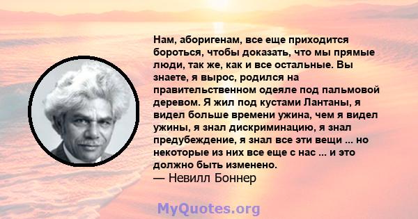 Нам, аборигенам, все еще приходится бороться, чтобы доказать, что мы прямые люди, так же, как и все остальные. Вы знаете, я вырос, родился на правительственном одеяле под пальмовой деревом. Я жил под кустами Лантаны, я