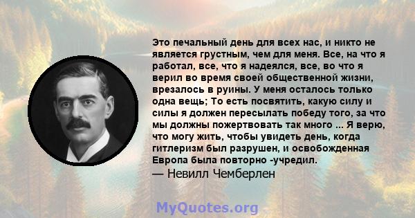 Это печальный день для всех нас, и никто не является грустным, чем для меня. Все, на что я работал, все, что я надеялся, все, во что я верил во время своей общественной жизни, врезалось в руины. У меня осталось только