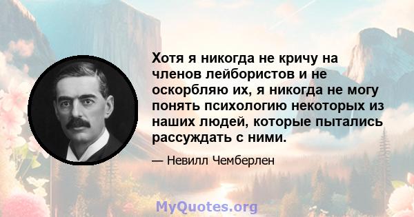 Хотя я никогда не кричу на членов лейбористов и не оскорбляю их, я никогда не могу понять психологию некоторых из наших людей, которые пытались рассуждать с ними.