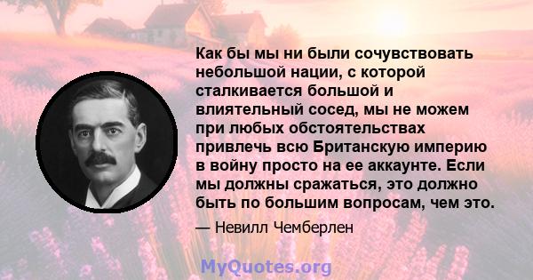 Как бы мы ни были сочувствовать небольшой нации, с которой сталкивается большой и влиятельный сосед, мы не можем при любых обстоятельствах привлечь всю Британскую империю в войну просто на ее аккаунте. Если мы должны