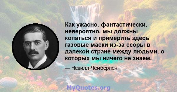 Как ужасно, фантастически, невероятно, мы должны копаться и примерить здесь газовые маски из-за ссоры в далекой стране между людьми, о которых мы ничего не знаем.