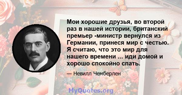 Мои хорошие друзья, во второй раз в нашей истории, британский премьер -министр вернулся из Германии, принеся мир с честью. Я считаю, что это мир для нашего времени ... иди домой и хорошо спокойно спать.