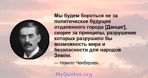 Мы будем бороться не за политическое будущее отдаленного города [Данциг], скорее за принципы, разрушение которых разрушило бы возможность мира и безопасности для народов Земли.