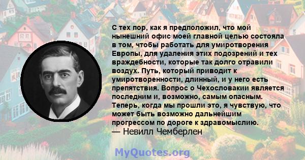 С тех пор, как я предположил, что мой нынешний офис моей главной целью состояла в том, чтобы работать для умиротворения Европы, для удаления этих подозрений и тех враждебности, которые так долго отравили воздух. Путь,