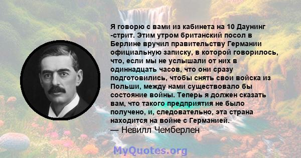 Я говорю с вами из кабинета на 10 Даунинг -стрит. Этим утром британский посол в Берлине вручил правительству Германии официальную записку, в которой говорилось, что, если мы не услышали от них в одиннадцать часов, что