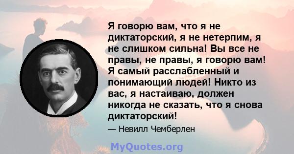 Я говорю вам, что я не диктаторский, я не нетерпим, я не слишком сильна! Вы все не правы, не правы, я говорю вам! Я самый расслабленный и понимающий людей! Никто из вас, я настаиваю, должен никогда не сказать, что я