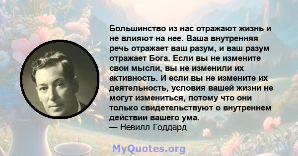 Большинство из нас отражают жизнь и не влияют на нее. Ваша внутренняя речь отражает ваш разум, и ваш разум отражает Бога. Если вы не измените свои мысли, вы не изменили их активность. И если вы не измените их