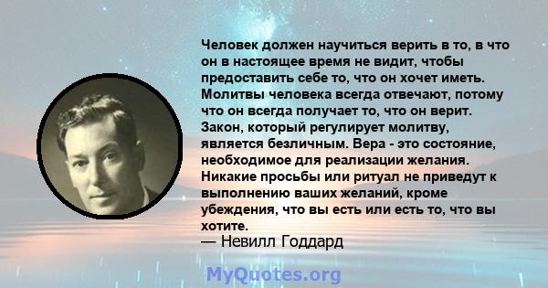 Человек должен научиться верить в то, в что он в настоящее время не видит, чтобы предоставить себе то, что он хочет иметь. Молитвы человека всегда отвечают, потому что он всегда получает то, что он верит. Закон, который 