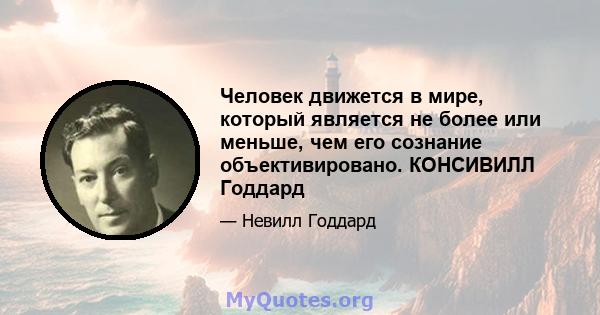 Человек движется в мире, который является не более или меньше, чем его сознание объективировано. КОНСИВИЛЛ Годдард