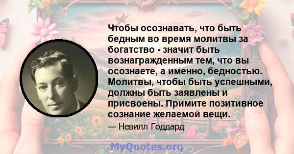 Чтобы осознавать, что быть бедным во время молитвы за богатство - значит быть вознагражденным тем, что вы осознаете, а именно, бедностью. Молитвы, чтобы быть успешными, должны быть заявлены и присвоены. Примите