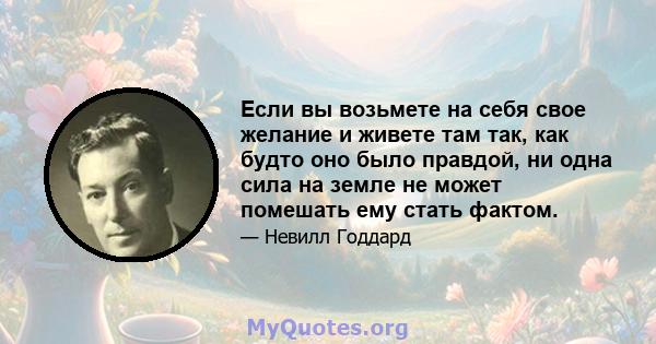 Если вы возьмете на себя свое желание и живете там так, как будто оно было правдой, ни одна сила на земле не может помешать ему стать фактом.