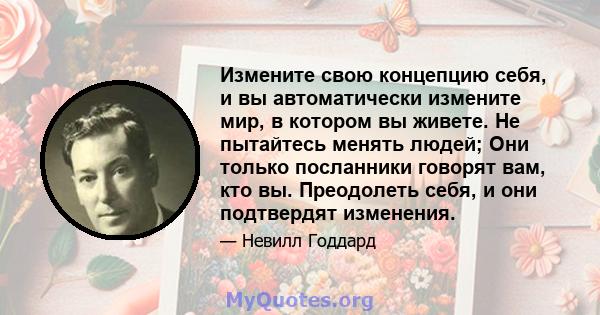 Измените свою концепцию себя, и вы автоматически измените мир, в котором вы живете. Не пытайтесь менять людей; Они только посланники говорят вам, кто вы. Преодолеть себя, и они подтвердят изменения.