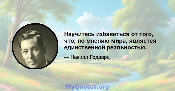 Научитесь избавиться от того, что, по мнению мира, является единственной реальностью.