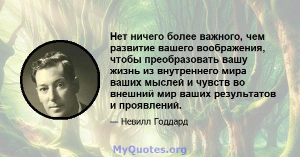 Нет ничего более важного, чем развитие вашего воображения, чтобы преобразовать вашу жизнь из внутреннего мира ваших мыслей и чувств во внешний мир ваших результатов и проявлений.